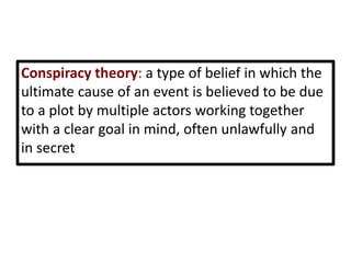 Conspiracy theory: a type of belief in which the
ultimate cause of an event is believed to be due
to a plot by multiple actors working together
with a clear goal in mind, often unlawfully and
in secret
 
