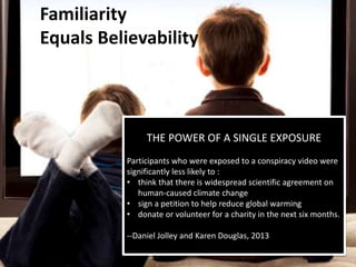 Familiarity
Equals Believability
THE POWER OF A SINGLE EXPOSURE
Participants who were exposed to a conspiracy video were
significantly less likely to :
• think that there is widespread scientific agreement on
human-caused climate change
• sign a petition to help reduce global warming
• donate or volunteer for a charity in the next six months.
--Daniel Jolley and Karen Douglas, 2013
 