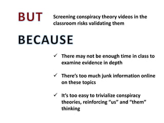 Screening conspiracy theory videos in the
classroom risks validating them
 There may not be enough time in class to
examine evidence in depth
 There’s too much junk information online
on these topics
 It’s too easy to trivialize conspiracy
theories, reinforcing “us” and “them”
thinking
 