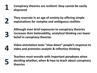 Conspiracy theories are resilient: they cannot be easily
disproved
They resonate in an age of anxiety by offering simple
explanations for complex and ambiguous realities
Although even brief exposures to conspiracy theories
increases their believability, analytical thinking can lower
belief in conspiracy theories
Video annotation tools “slow down” people’s response to
video and promotes analytic & reflective thinking
Teachers must wrestle with important paradoxes when
deciding whether, when & how to teach about conspiracy
theories
 