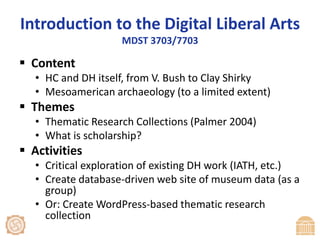 Introduction to the Digital Liberal ArtsMDST 3703/7703ContentHC and DH itself, from V. Bush to Clay ShirkyMesoamerican archaeology (to a limited extent)ThemesThematic Research Collections (Palmer 2004)What is scholarship?ActivitiesCritical exploration of existing DH work (IATH, etc.)Create database-driven web site of museum data (as a group)Or: Create WordPress-based thematic research collection