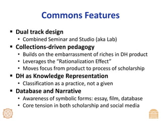 Commons FeaturesDual track designCombined Seminar and Studio (aka Lab)Collections-driven pedagogyBuilds on the embarrassment of riches in DH productLeverages the “Rationalization Effect”Moves focus from product to process of scholarshipDH as Knowledge RepresentationClassification as a practice, not a givenDatabase and NarrativeAwareness of symbolic forms: essay, film, databaseCore tension in both scholarship and social media