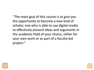 “The main goal of this course is to give you the opportunity to become a new kind of scholar, one who is able to use digital media to effectively present ideas and arguments in the academic field of your choice, either for your own work or as part of a faculty-led project.”
