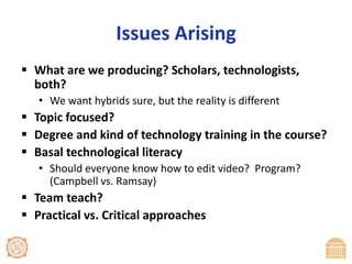 Issues ArisingWhat are we producing? Scholars, technologists, both?We want hybrids sure, but the reality is differentTopic focused?Degree and kind of technology training in the course?Basal technological literacyShould everyone know how to edit video?  Program? (Campbell vs. Ramsay)Team teach?Practical vs. Critical approaches 