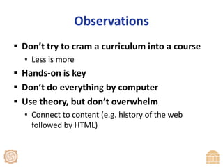 ObservationsDon’t try to cram a curriculum into a courseLess is moreHands-on is keyDon’t do everything by computerUse theory, but don’t overwhelmConnect to content (e.g. history of the web followed by HTML)
