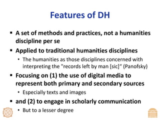 Features of DHA set of methods and practices, not a humanities discipline per seApplied to traditional humanities disciplinesThe humanities as those disciplines concerned with interpreting the "records left by man [sic]“ (Panofsky)Focusing on (1) the use of digital media to represent both primary and secondary sourcesEspecially texts and imagesand (2) to engage in scholarly communicationBut to a lesser degree