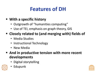 Features of DHWith a specific historyOutgrowth of “humanities computing”Use of TEI, emphasis on graph theory, GISClosely related to (and merging with) fields ofMedia StudiesInstructional TechnologyNew Media And in productive tension with more recent developments Digital storytellingEdupunk
