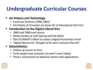 Undergraduate Curricular CoursesArt History and TechnologyFreshman Seminar (1990, 2001)Art History at Princeton (as Assoc Dir of Educational Tech Ctr)Introduction to the Digital Liberal Arts3000 and 7000 level courseMedia Studies at UVA (Spring and Fall 2010)Part of SHANTI’s effort to create a Digital Humanities minor“digital liberal arts” thought to be more inclusive than DHDataestheticsFollow-up course to IntroTo be taught next semester (so won’t cover today)Theory and practice of database-driven web applications