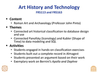 Art History and TechnologyFRS113 and FRS163ContentRoman Art and Archaeology (Professor John Pinto)ThemesConnected art historical classification to database design and useConnected Panofsky (Iconology) and Kubler (Shape of Time) to data modeling and SQLActivitiesStudents engaged in hands-on classification exercisesStudents built out a complete record in AlmagestStudents presented an argument based on their workExemplary work on Bernini’s Apollo and Daphne
