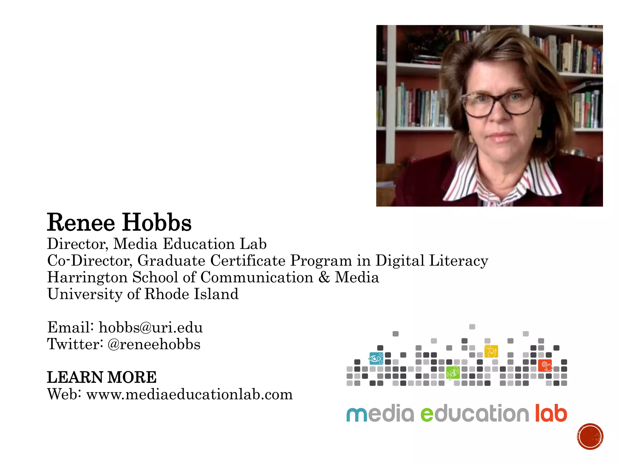 Renee Hobbs
Director, Media Education Lab
Co-Director, Graduate Certificate Program in Digital Literacy
Harrington School of Communication & Media
University of Rhode Island
Email: hobbs@uri.edu
Twitter: @reneehobbs
LEARN MORE
Web: www.mediaeducationlab.com
 