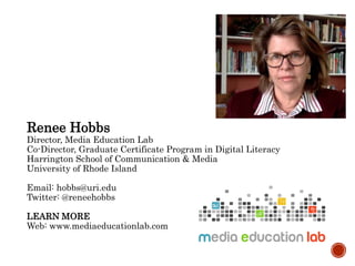 Renee Hobbs
Director, Media Education Lab
Co-Director, Graduate Certificate Program in Digital Literacy
Harrington School of Communication & Media
University of Rhode Island
Email: hobbs@uri.edu
Twitter: @reneehobbs
LEARN MORE
Web: www.mediaeducationlab.com
 