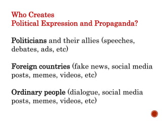 Who Creates
Political Expression and Propaganda?
Politicians and their allies (speeches,
debates, ads, etc)
Foreign countries (fake news, social media
posts, memes, videos, etc)
Ordinary people (dialogue, social media
posts, memes, videos, etc)
 