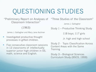 QUESTIONING STUDIES
“Preliminary Report on Analyses of
Classroom Interaction”
(1963)
James J. Gallagher and Mary Jane Aschner
!  Investigated productive thought
processes in gifted children.
!  Five consecutive classroom sessions
in 12 classrooms of intellectually
superior junior high children in SS,
math, science and English.
“Three Studies of the Classroom”
James J. Gallagher
Study 1 – Productive Thinking Study
118 boys; 117 girls
Jr. high and high school
Study 2 - Topic Classification Across
Content Areas with the Same
Training
Study 3 – Biological Sciences
Curriculum Study (BSCS, 1959)
 