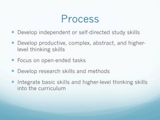 Process
!  Develop independent or self-directed study skills
!  Develop productive, complex, abstract, and higher-
level thinking skills
!  Focus on open-ended tasks
!  Develop research skills and methods
!  Integrate basic skills and higher-level thinking skills
into the curriculum
 