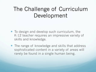 The Challenge of Curriculum
Development
!  To design and develop such curriculum, the
K-12 teacher requires an impressive variety of
skills and knowledge.
!  The range of knowledge and skills that address
sophisticated content in a variety of areas will
rarely be found in a single human being.
 