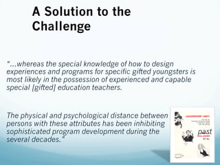 “…whereas the special knowledge of how to design
experiences and programs for specific gifted youngsters is
most likely in the possession of experienced and capable
special [gifted] education teachers.
The physical and psychological distance between
persons with these attributes has been inhibiting
sophisticated program development during the past
several decades.”
A Solution to the
Challenge
 