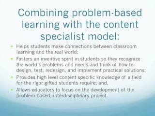 Combining problem-based
learning with the content
specialist model:
!  Helps students make connections between classroom
learning and the real world;
!  Fosters an inventive spirit in students so they recognize
the world’s problems and needs and think of how to
design, test, redesign, and implement practical solutions;
!  Provides high level content specific knowledge of a field
for the rigor gifted students require; and,
!  Allows educators to focus on the development of the
problem-based, interdisciplinary project.
 