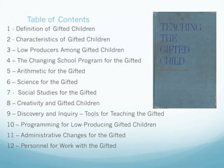 Table of Contents
1 - Definition of Gifted Children
2 - Characteristics of Gifted Children
3 – Low Producers Among Gifted Children
4 – The Changing School Program for the Gifted
5 – Arithmetic for the Gifted
6 – Science for the Gifted
7 - Social Studies for the Gifted
8 – Creativity and Gifted Children
9 – Discovery and Inquiry – Tools for Teaching the Gifted
10 – Programming for Low-Producing Gifted Children
11 – Administrative Changes for the Gifted
12 – Personnel for Work with the Gifted
 