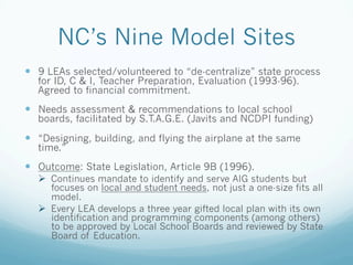 NC’s Nine Model Sites
!  9 LEAs selected/volunteered to “de-centralize” state process
for ID, C & I, Teacher Preparation, Evaluation (1993-96).
Agreed to financial commitment.
!  Needs assessment & recommendations to local school
boards, facilitated by S.T.A.G.E. (Javits and NCDPI funding)
!  “Designing, building, and flying the airplane at the same
time.”
!  Outcome: State Legislation, Article 9B (1996).
!  Continues mandate to identify and serve AIG students but
focuses on local and student needs, not just a one-size fits all
model.
!  Every LEA develops a three year gifted local plan with its own
identification and programming components (among others)
to be approved by Local School Boards and reviewed by State
Board of Education.
 