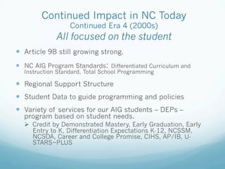 Continued Impact in NC Today
Continued Era 4 (2000s)
All focused on the student
!  Article 9B still growing strong.
!  NC AIG Program Standards: Differentiated Curriculum and
Instruction Standard, Total School Programming
!  Regional Support Structure
!  Student Data to guide programming and policies
!  Variety of services for our AIG students – DEPs –
program based on student needs.
!  Credit by Demonstrated Mastery, Early Graduation, Early
Entry to K, Differentiation Expectations K-12, NCSSM,
NCSOA, Career and College Promise, CIHS, AP/IB, U-
STARS~PLUS
 