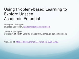 Using Problem-based Learning to
Explore Unseen
Academic Potential
Shelagh A. Gallagher
Engaged Education, sgallagher5@carolina.rr.com
James J. Gallagher
University of North Carolina-Chapel Hill, james.gallagher@unc.edu
Available at: http://dx.doi.org/10.7771/1541-5015.1322
 