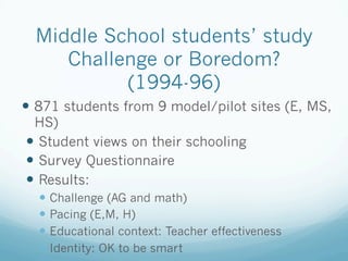 Middle School students’ study
Challenge or Boredom?
(1994-96)
!  871 students from 9 model/pilot sites (E, MS,
HS)
!  Student views on their schooling
!  Survey Questionnaire
!  Results:
! Challenge (AG and math)
! Pacing (E,M, H)
! Educational context: Teacher effectiveness
! Identity: OK to be smart
 