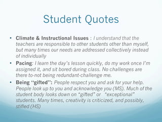 Student Quotes
•  Climate & Instructional Issues : I understand that the
teachers are responsible to other students other than myself,
but many times our needs are addressed collectively instead
of individually
•  Pacing: I learn the day’s lesson quickly, do my work once I’m
assigned it, and sit bored during class. No challenges are
there to-not being redundant-challenge me.
•  Being “gifted”: People respect you and ask for your help.
People look up to you and acknowledge you (MS). Much of the
student body looks down on “gifted” or “exceptional”
students. Many times, creativity is criticized, and possibly,
stifled (HS)
 