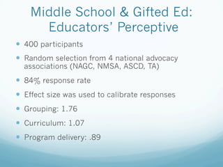 Middle School & Gifted Ed:
Educators’ Perceptive
!  400 participants
!  Random selection from 4 national advocacy
associations (NAGC, NMSA, ASCD, TA)
!  84% response rate
!  Effect size was used to calibrate responses
!  Grouping: 1.76
!  Curriculum: 1.07
!  Program delivery: .89
 