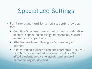 Specialized Settings
!  Full time placement for gifted students provides
for:
!  Cognitive/Academic needs met through accelerative
content, sophisticated assignments/tasks, research
endeavors, competitions
!  Affective needs met through a “community of
learners”
!  Highly trained teachers: content knowledge (PhD, MD,
Law, Masters in content area) and teachers “like”
gifted students and other specialized support
personnel (eg counselors)
 