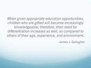 When given appropriate education opportunities,
children who are gifted will become increasingly
knowledgeable; therefore, their need for
differentiation increases as well, as compared to
others of their age, experience, and environment.
-James J. Gallagher
 