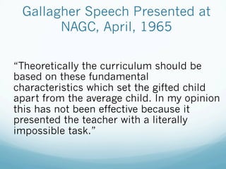 Gallagher Speech Presented at
NAGC, April, 1965
“Theoretically the curriculum should be
based on these fundamental
characteristics which set the gifted child
apart from the average child. In my opinion
this has not been effective because it
presented the teacher with a literally
impossible task.”
 