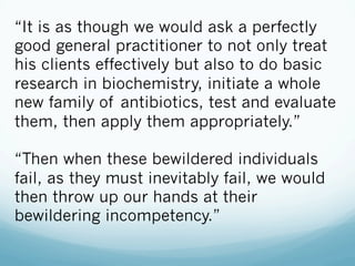 “It is as though we would ask a perfectly
good general practitioner to not only treat
his clients effectively but also to do basic
research in biochemistry, initiate a whole
new family of antibiotics, test and evaluate
them, then apply them appropriately.”
“Then when these bewildered individuals
fail, as they must inevitably fail, we would
then throw up our hands at their
bewildering incompetency.”
 