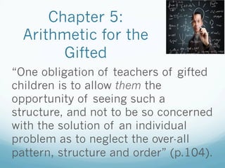 Chapter 5:
Arithmetic for the
Gifted
“One obligation of teachers of gifted
children is to allow them the
opportunity of seeing such a
structure, and not to be so concerned
with the solution of an individual
problem as to neglect the over-all
pattern, structure and order” (p.104).
 