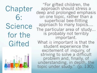 Chapter
6:
Science
for the
Gifted
“For gifted children, the
approach should stress a
deep and prolonged emphasis
on one topic, rather than a
superficial bee-flitting
approach to many topics….
The particular area of study…
is probably not terribly
important.
What is important is that the
student experience the
excitement of inquiry, of
striving to solve a difficult
problem and, finally, of
understanding, in depth, the
topic under study.” (p. 130).
 