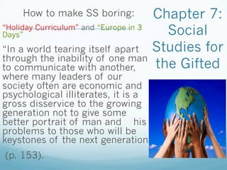 Chapter 7:
Social
Studies for
the Gifted
How to make SS boring:
“Holiday Curriculum” and “Europe in 3
Days”
“In a world tearing itself apart
through the inability of one man
to communicate with another,
where many leaders of our
society often are economic and
psychological illiterates, it is a
gross disservice to the growing
generation not to give some
better portrait of man and his
problems to those who will be
keystones of the next generation”
(p. 153).
 