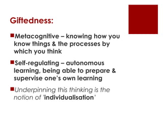 Giftedness:
Metacognitive – knowing how you
 know things & the processes by
 which you think
Self-regulating – autonomous
 learning, being able to prepare &
 supervise one’s own learning
Underpinning this thinking is the
 notion of 'individualisation’
 