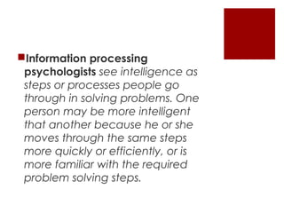 Information processing
 psychologists see intelligence as
 steps or processes people go
 through in solving problems. One
 person may be more intelligent
 that another because he or she
 moves through the same steps
 more quickly or efficiently, or is
 more familiar with the required
 problem solving steps.
 