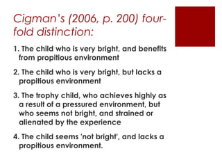 Cigman’s (2006, p. 200) four-
fold distinction:
1. The child who is very bright, and benefits
  from propitious environment
2. The child who is very bright, but lacks a
  propitious environment
3. The trophy child, who achieves highly as
  a result of a pressured environment, but
  who seems not bright, and strained or
  alienated by the experience
4. The child seems 'not bright', and lacks a
  propitious environment.
 