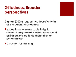 Giftedness: Broader
perspectives

Cigman (2006) Suggest two 'loose' criteria
 or 'indicators' of giftedness:
exceptional or remarkable insight,
 shown in unsystematic ways...occasional
 brilliance, unsteady concentration or
 performance
a passion for learning
 