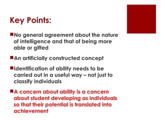 Key Points:
No general agreement about the nature
 of intelligence and that of being more
 able or gifted
An artificially constructed concept
Identification of ability needs to be
 carried out in a useful way – not just to
 classify individuals
A concern about ability is a concern
 about student developing as individuals
 so that their potential is translated into
 achievement
 