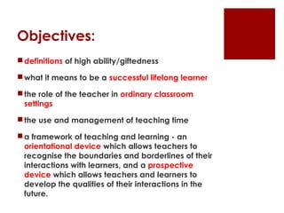 Objectives:
 definitions of high ability/giftedness

 what it means to be a successful lifelong learner

 the role of the teacher in ordinary classroom
  settings

 the use and management of teaching time

 a framework of teaching and learning - an
  orientational device which allows teachers to
  recognise the boundaries and borderlines of their
  interactions with learners, and a prospective
  device which allows teachers and learners to
  develop the qualities of their interactions in the
  future.
 