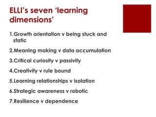 ELLI’s seven ‘learning
dimensions’
1.Growth orientation v being stuck and
  static
2.Meaning making v data accumulation
3.Critical curiosity v passivity
4.Creativity v rule bound
5.Learning relationships v isolation
6.Strategic awareness v robotic
7.Resilience v dependence
 