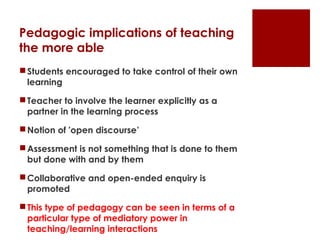 Pedagogic implications of teaching
the more able
 Students encouraged to take control of their own
  learning

 Teacher to involve the learner explicitly as a
  partner in the learning process

 Notion of 'open discourse’

 Assessment is not something that is done to them
  but done with and by them

 Collaborative and open-ended enquiry is
  promoted

 This type of pedagogy can be seen in terms of a
  particular type of mediatory power in
  teaching/learning interactions
 