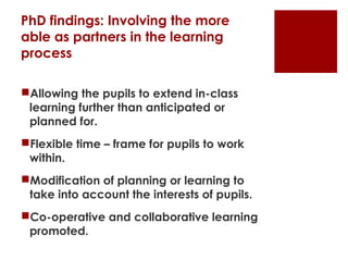 PhD findings: Involving the more
able as partners in the learning
process

Allowing the pupils to extend in-class
 learning further than anticipated or
 planned for.
Flexible time – frame for pupils to work
 within.
Modification of planning or learning to
 take into account the interests of pupils.
Co-operative and collaborative learning
 promoted.
 