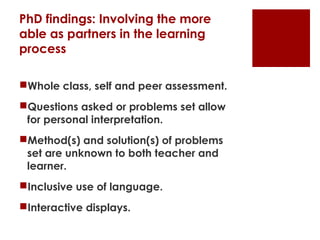 PhD findings: Involving the more
able as partners in the learning
process

Whole class, self and peer assessment.
Questions asked or problems set allow
 for personal interpretation.
Method(s) and solution(s) of problems
 set are unknown to both teacher and
 learner.
Inclusive use of language.
Interactive displays.
 