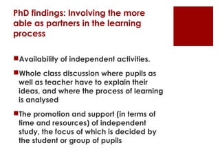 PhD findings: Involving the more
able as partners in the learning
process

Availability of independent activities.
Whole class discussion where pupils as
 well as teacher have to explain their
 ideas, and where the process of learning
 is analysed
The promotion and support (in terms of
 time and resources) of independent
 study, the focus of which is decided by
 the student or group of pupils
 