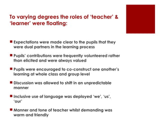 To varying degrees the roles of ‘teacher’ &
‘learner’ were floating:


 Expectations were made clear to the pupils that they
  were dual partners in the learning process

 Pupils’ contributions were frequently volunteered rather
  than elicited and were always valued

 Pupils were encouraged to co-construct one another’s
  learning at whole class and group level

 Discussion was allowed to shift in an unpredictable
  manner

 Inclusive use of language was deployed ‘we’, ‘us’,
  ‘our’

 Manner and tone of teacher whilst demanding was
  warm and friendly
 
