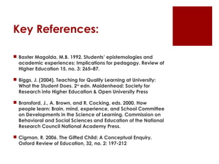Key References:

 Baxter Magolda, M.B. 1992. Students’ epistemologies and
  academic experiences: Implications for pedagogy. Review of
  Higher Education 15, no. 3: 265–87.

 Biggs, J. (2004), Teaching for Quality Learning at University:
  What the Student Does. 2nd edn. Maidenhead: Society for
  Research into Higher Education & Open University Press

 Bransford, J., A. Brown, and R. Cocking, eds. 2000. How
  people learn: Brain, mind, experience, and School Committee
  on Developments in the Science of Learning. Commission on
  Behavioral and Social Sciences and Education of the National
  Research Council National Academy Press.

 Cigman, R. 2006. The Gifted Child: A Conceptual Enquiry.
  Oxford Review of Education, 32, no. 2: 197-212
 