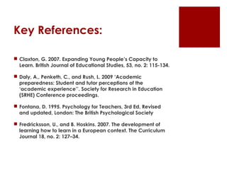 Key References:

 Claxton, G. 2007. Expanding Young People’s Capacity to
  Learn. British Journal of Educational Studies, 53, no. 2: 115-134.

 Daly, A., Penketh, C., and Rush, L. 2009 ‘Academic
  preparedness: Student and tutor perceptions of the
  ‘academic experience’’. Society for Research in Education
  (SRHE) Conference proceedings.

 Fontana, D. 1995. Psychology for Teachers, 3rd Ed, Revised
  and updated, London: The British Psychological Society

 Fredricksson, U., and B. Hoskins. 2007. The development of
  learning how to learn in a European context. The Curriculum
  Journal 18, no. 2: 127–34.
 