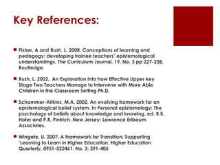 Key References:

 Fisher, A and Rush, L. 2008. Conceptions of learning and
  pedagogy: developing trainee teachers’ epistemological
  understandings. The Curriculum Journal. 19, No. 3 pp 227-238.
  Routledge.

 Rush, L. 2002. An Exploration into how Effective Upper key
  Stage Two Teachers Manage to Intervene with More Able
  Children in the Classroom Setting Ph.D.

 Schommer-Aitkins, M.A. 2002. An evolving framework for an
  epistemological belief system. In Personal epistemology: The
  psychology of beliefs about knowledge and knowing, ed. B.K.
  Hofer and P.R. Pintrich. New Jersey: Lawrence Erlbaum
  Associates.

 Wingate, U. 2007. A Framework for Transition: Supporting
  ‘Learning to Learn in Higher Education, Higher Education
  Quarterly, 0951-522461. No. 3: 391-405
 